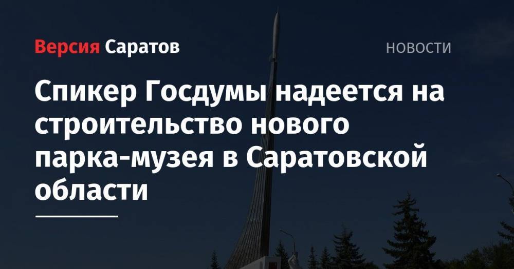 Спикер Госдумы надеется на строительство нового парка-музея в Саратовской области