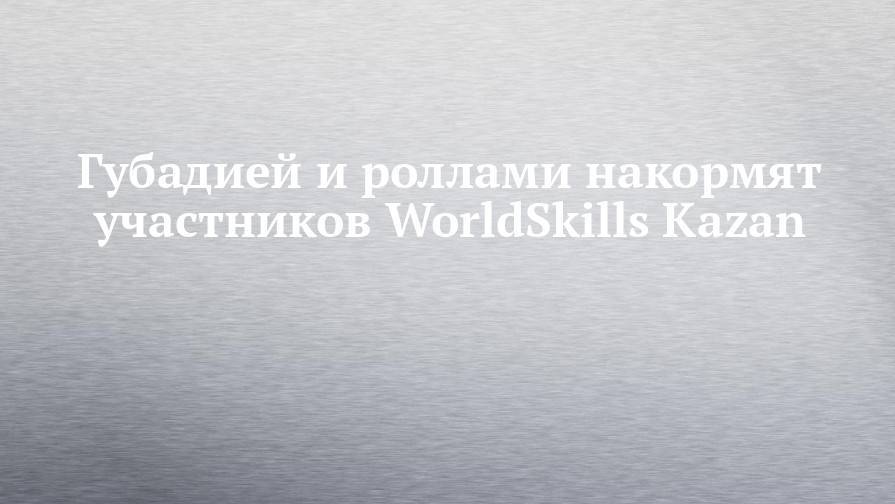 Губадией и роллами накормят участников WorldSkills Kazan - chelny-izvest.ru - Kazan