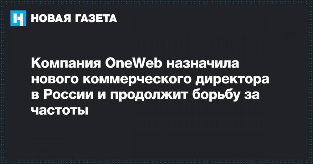 Компания OneWeb назначила нового коммерческого директора в России и продолжит борьбу за частоты