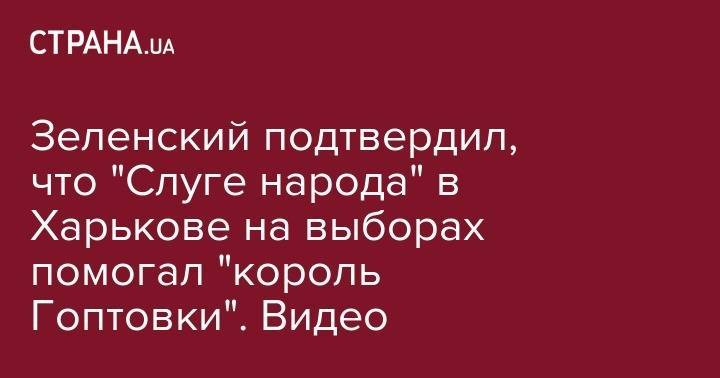 Зеленский подтвердил, что "Слуге народа" в Харькове на выборах помогал "король Гоптовки". Видео