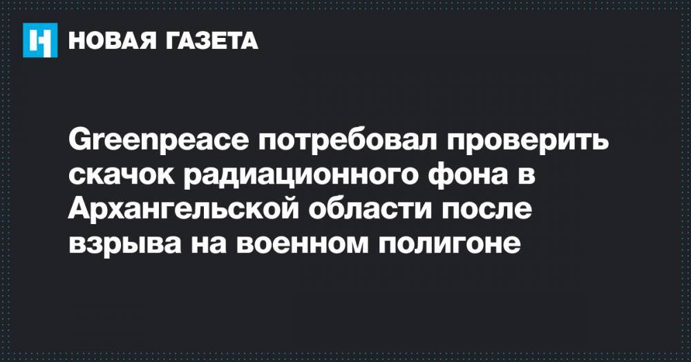 Greenpeace потребовал проверить скачок радиационного фона в Архангельской области после взрыва на военном полигоне