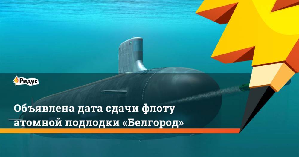 Объявлена дата сдачи флоту атомной подлодки «Белгород»