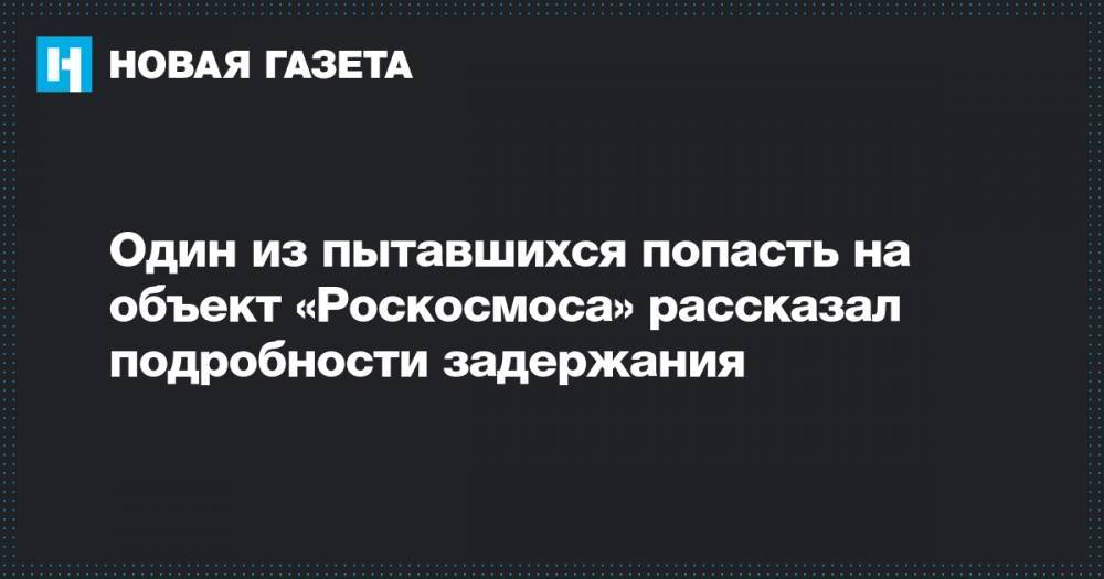 Один из пытавшихся попасть на объект «Роскосмоса» рассказал подробности задержания