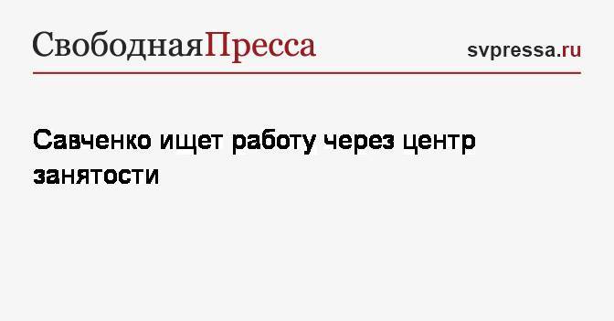 Савченко ищет работу через центр занятости