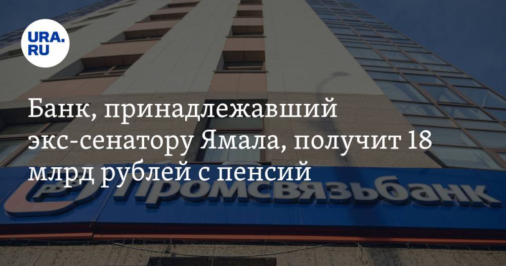 Банк, принадлежавший экс-сенатору Ямала, получит 18 млрд рублей с пенсий