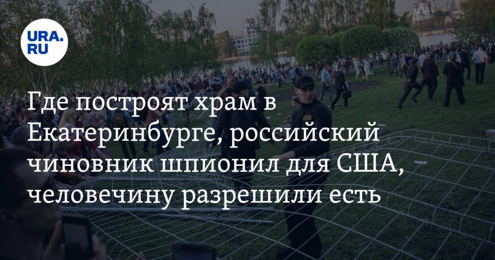 Где построят храм в Екатеринбурге, российский чиновник шпионил для США, человечину разрешили есть. Главное за день — в подборке «URA.RU»