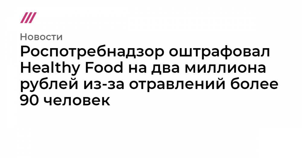 Роспотребнадзор оштрафовал Healthy Food на два миллиона рублей из-за отравлений более 90 человек