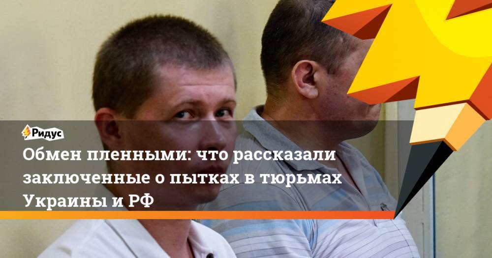 Обмен пленными: что рассказали заключенные о пытках в тюрьмах Украины и РФ