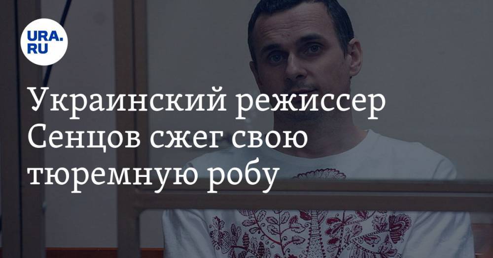 Украинский режиссер Сенцов сжег свою тюремную робу. «Это самая ненавистная вещь на Земле»