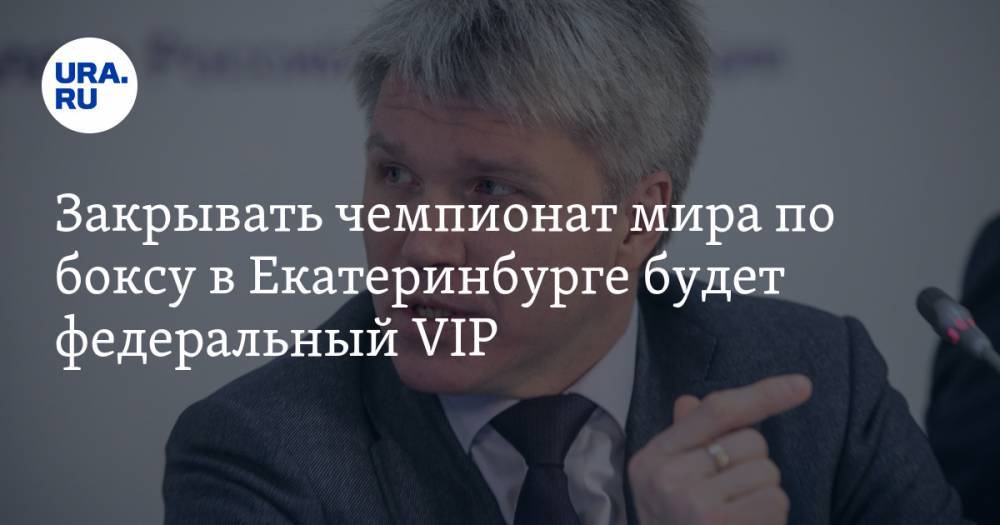 Закрывать чемпионат мира по боксу в Екатеринбурге будет федеральный VIP. Ему уже придумали испытание
