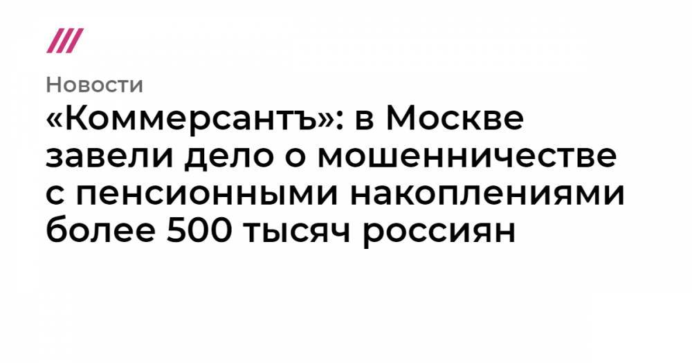 «Коммерсантъ»: в Москве завели дело о мошенничестве с пенсионными накоплениями более 500 тысяч россиян