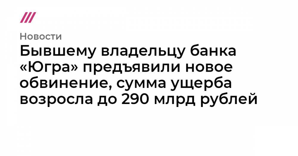 Бывшему владельцу банка «Югра» предъявили новое обвинение, сумма ущерба возросла до 290 млрд рублей