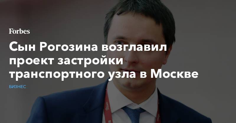 Сын Рогозина возглавил проект застройки транспортного узла в Москве