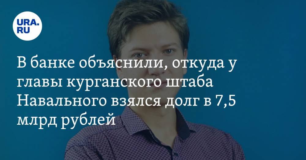 В банке объяснили, откуда у главы курганского штаба Навального взялся долг в 7,5 млрд рублей
