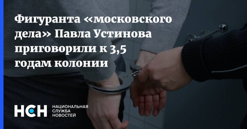 Фигуранта «московского дела» Павла Устинова приговорили к 3,5 годам колонии