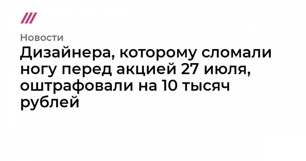 Дизайнера, которому сломали ногу перед акцией 27 июля, оштрафовали на 10 тысяч рублей
