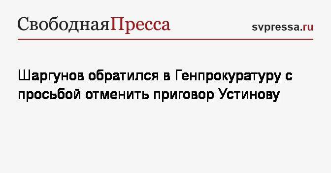 Шаргунов обратился в Генпрокуратуру с просьбой отменить приговор Устинову