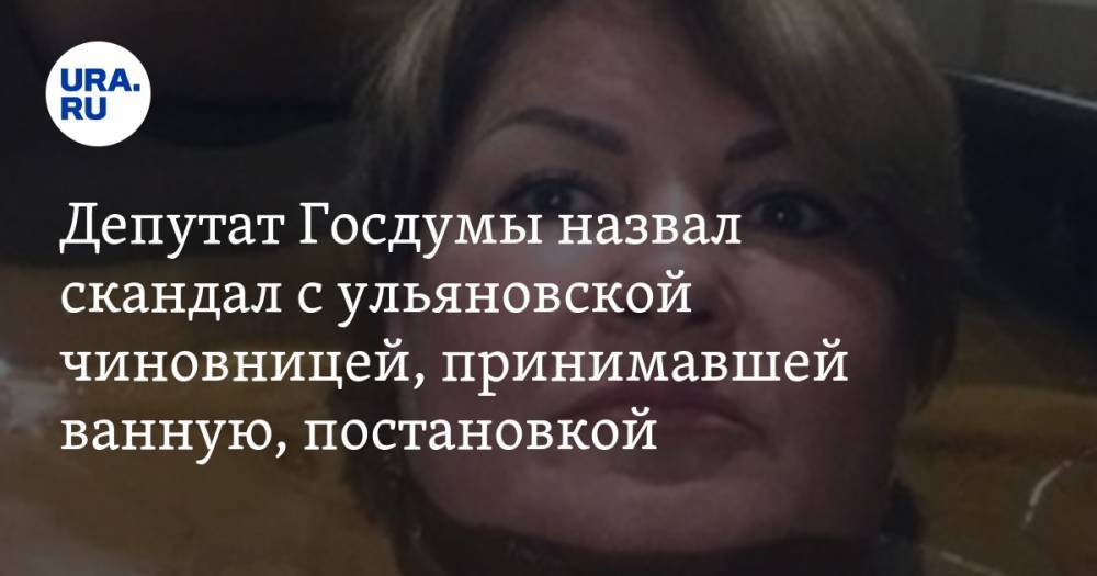 Депутат Госдумы назвал скандал с ульяновской чиновницей, принимавшей ванную, постановкой