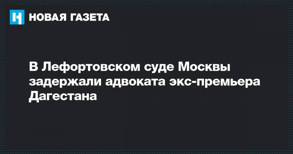 В Лефортовском суде Москвы задержали адвоката экс-премьера Дагестана