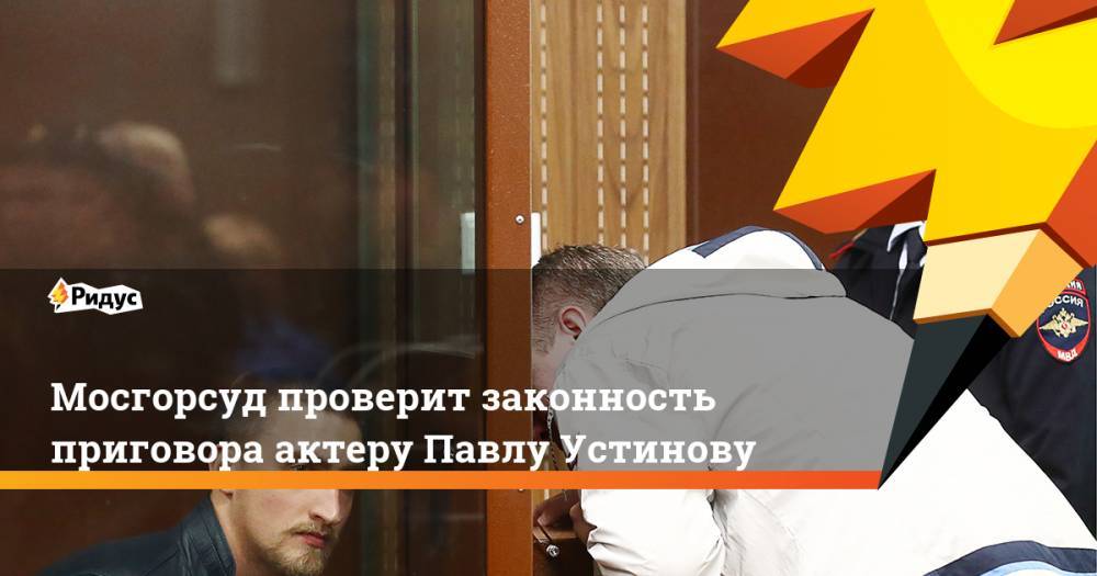 Мосгорсуд проверит законность приговора актеру Павлу Устинову