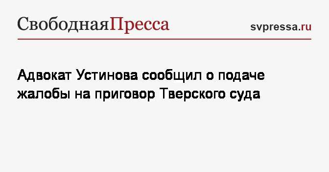 Адвокат Устинова сообщил о подаче жалобы на приговор Тверского суда