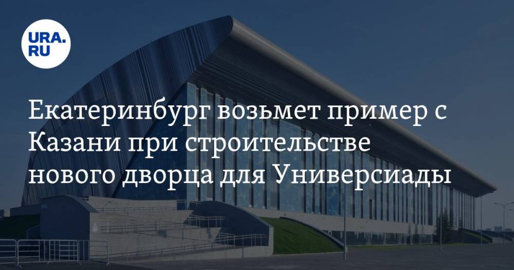 Екатеринбург возьмет пример с Казани при строительстве нового дворца для Универсиады. ФОТО