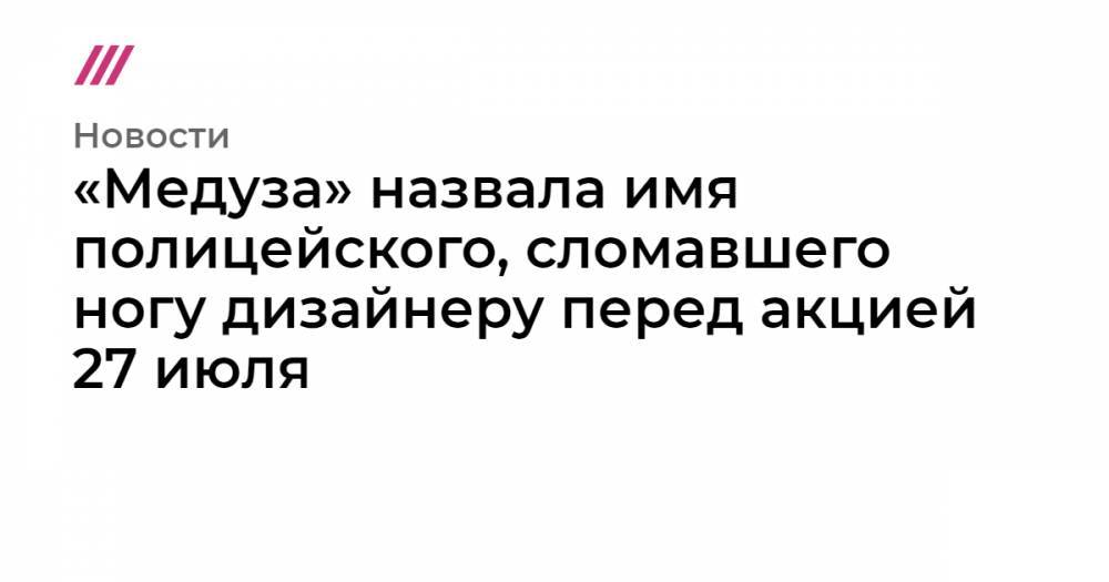 «Медуза» назвала имя полицейского, сломавшего ногу дизайнеру перед акцией 27 июля