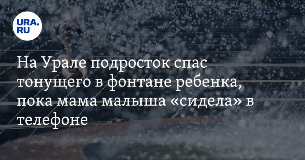 На Урале подросток спас тонущего в фонтане ребенка, пока мама малыша «сидела» в телефоне