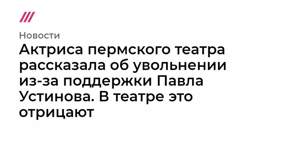 Актриса пермского театра рассказала об увольнении из-за поддержки Павла Устинова. В театре это отрицают
