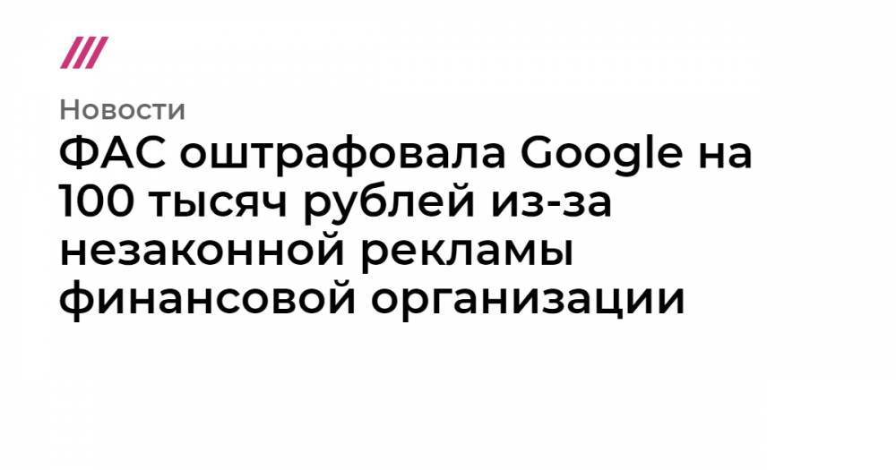 ФАС оштрафовала Google на 100 тысяч рублей из-за незаконной рекламы финансовой организации