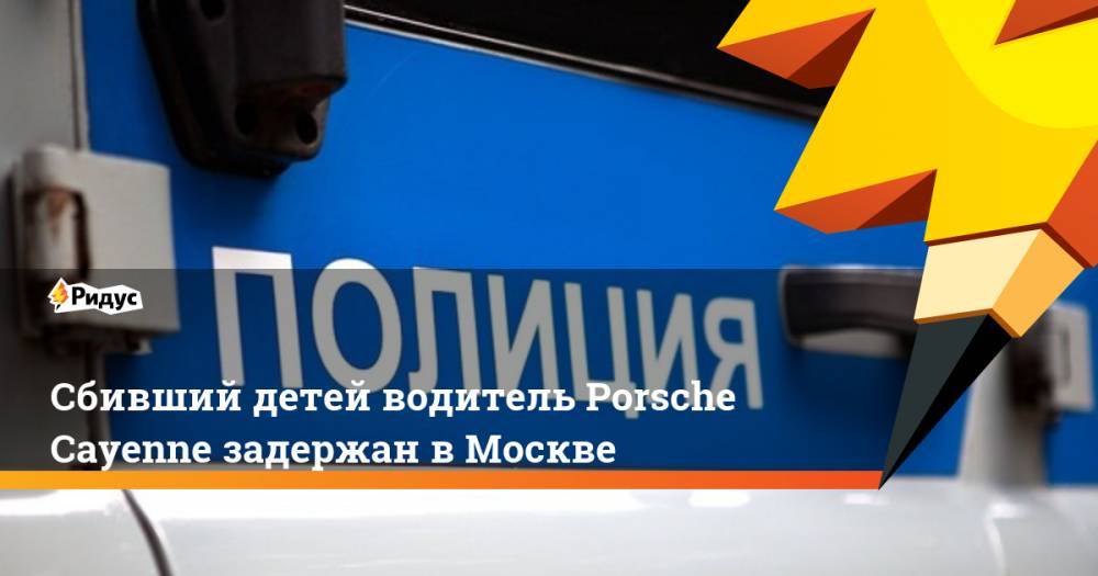 Сбивший детей водитель Porsche Cayenne задержан в Москве. Ридус