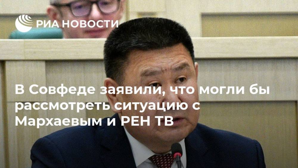 В Совфеде заявили, что могли бы рассмотреть ситуацию с Мархаевым и РЕН ТВ