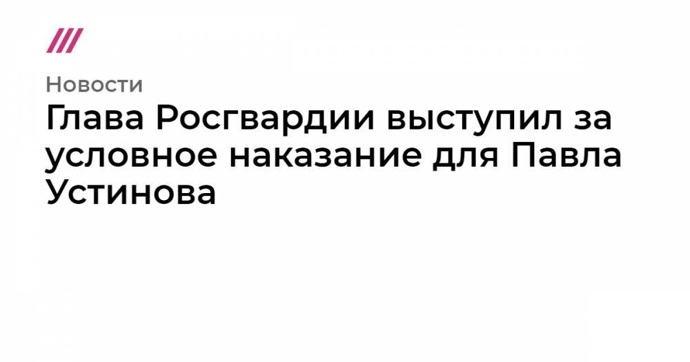 Глава Росгвардии выступил за условное наказание для Павла Устинова
