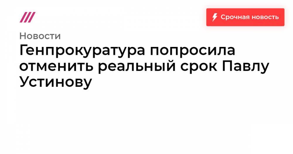 Генпрокуратура попросила отменить реальный срок Павлу Устинову