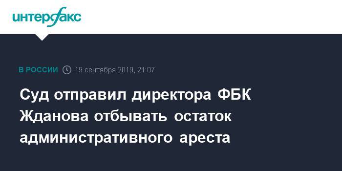 Суд отправил директора ФБК Жданова отбывать остаток административного ареста