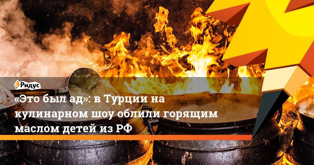 «Это был ад»: в Турции на кулинарном шоу облили горящим маслом детей из РФ