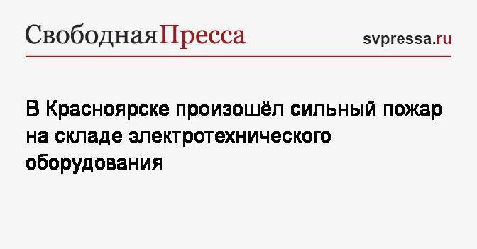 В Красноярске произошёл сильный пожар на складе электротехнического оборудования