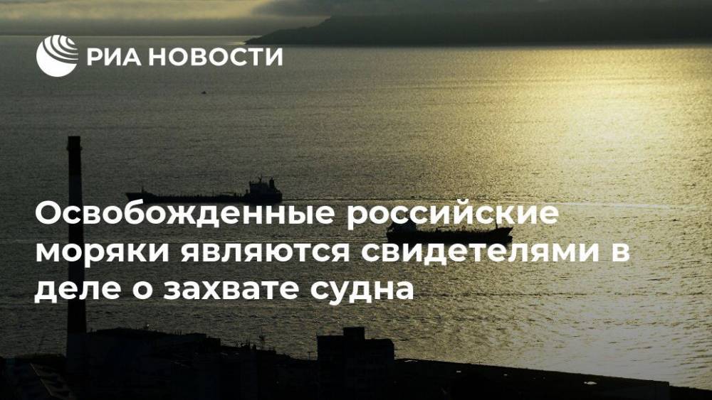 Освобожденные российские моряки являются свидетелями в деле о захвате судна