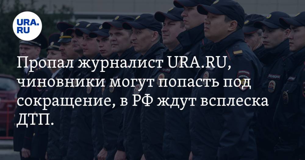 Пропал журналист URA.RU, чиновники могут попасть под сокращение, в РФ ждут всплеска ДТП. Главное за день — в подборке «URA.RU»