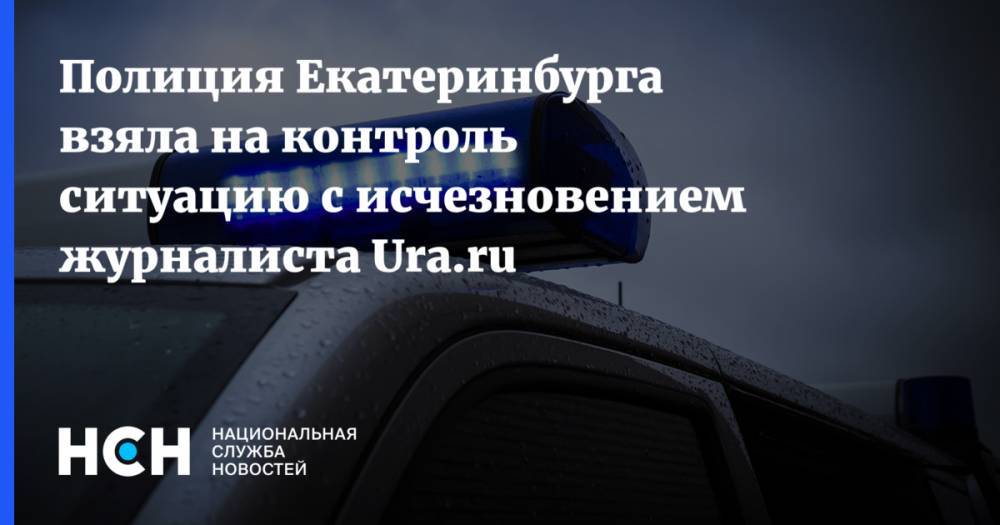 Полиция Екатеринбурга взяла на контроль ситуацию с исчезновением журналиста Ura.ru