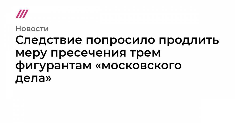 Следствие попросило продлить меру пресечения трем фигурантам «московского дела»