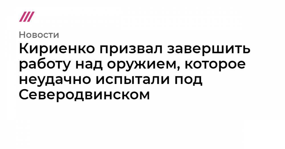 Кириенко призвал завершить работу над оружием, которое неудачно испытали под Северодвинском