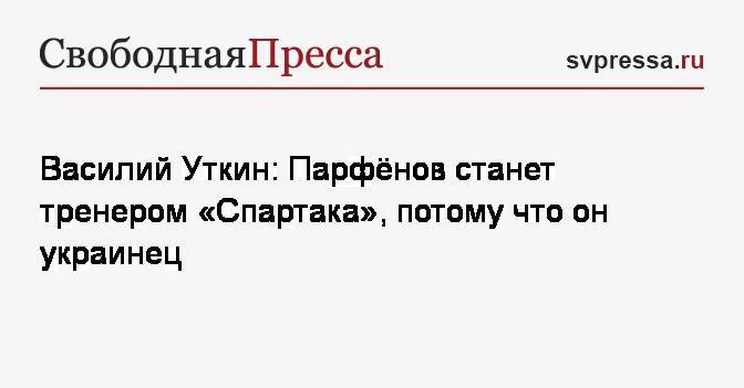 Василий Уткин: Парфёнов станет тренером «Спартака», потому что он украинец