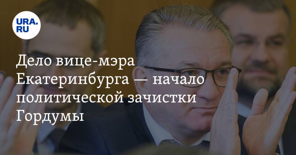 Дело вице-мэра Екатеринбурга&nbsp;— начало политической зачистки Гордумы