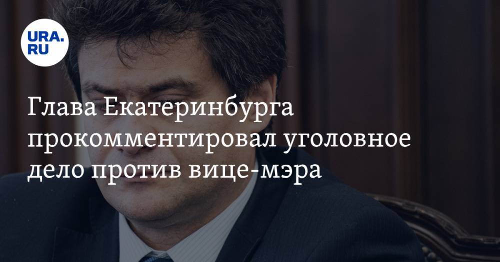 Глава Екатеринбурга прокомментировал уголовное дело против вице-мэра