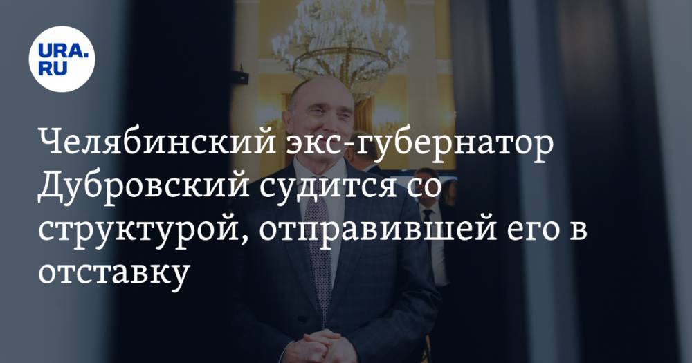 Челябинский экс-губернатор Дубровский судится со структурой, отправившей его в отставку
