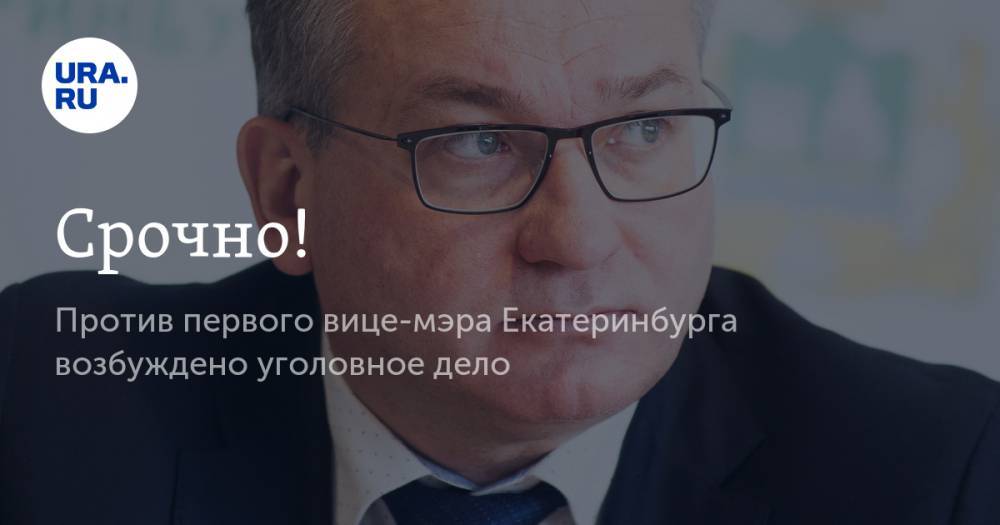 Срочно! Против первого вице-мэра Екатеринбурга возбуждено уголовное дело
