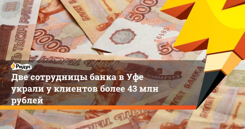 Две сотрудницы банка в Уфе украли у клиентов более 43 млн рублей