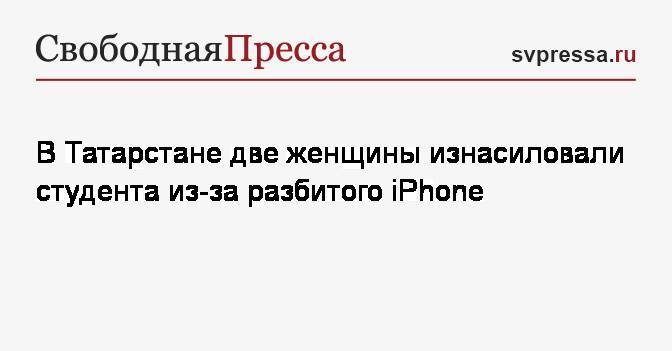 В Татарстане две женщины изнасиловали студента из-за разбитого iPhone