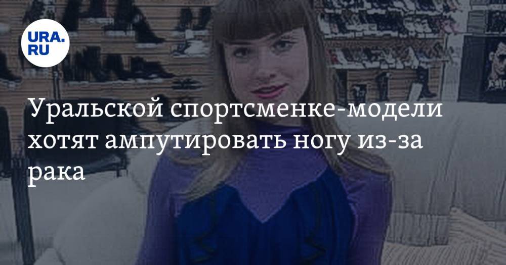 Уральской спортсменке-модели хотят ампутировать ногу из-за рака. Ее мать: «Боюсь, она не переживет операцию»